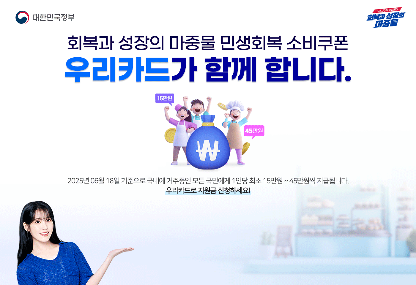 대한민국정보, 2025 새정부 추경예산 회복과 성장의 마중물
                        회복과 성장의 마중물 민생회복 소비쿠폰 우리카드가 함께 합니다.
                        2025년 06월 18일 기준으로 국내에 거주중인 모든 국민에게 1인당 최소 15만원~50만원씩 지급됩니다.
                        우리카드로 지원금 신청하세요!