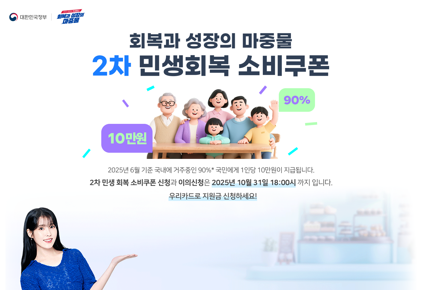 대한민국정부, 2025 새정부 추경예산 회복과 성장의 마중물
                회복과 성장의 마중물 2차 민생회복 소비쿠폰
                2025년 6월 기준 국내에 거주중인 90%* 국민에게 1인당 10만원이 지급됩니다.
                2차 민생 회복 소비쿠폰 신청과 이의신청은 2025년 10월 31일 18:00시 까지 입니다.
                우리카드로 지원금 신청하세요!